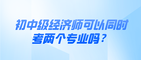 初中級經(jīng)濟(jì)師可以同時考兩個專業(yè)嗎？