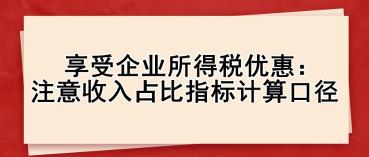 享受企業(yè)所得稅優(yōu)惠： 注意收入占比指標(biāo)計算口徑