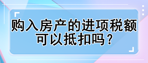 購(gòu)入房產(chǎn)的進(jìn)項(xiàng)稅額可以抵扣嗎？