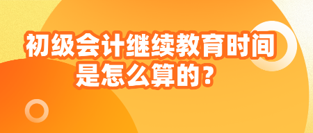 初級會計繼續(xù)教育時間是怎么算的？