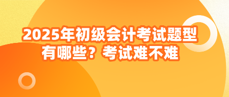 2025年初級會計(jì)考試題型有哪些？考試難不難