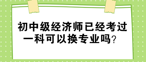 初中級經(jīng)濟師已經(jīng)考過一科可以換專業(yè)嗎？