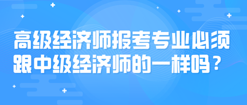 高級(jí)經(jīng)濟(jì)師報(bào)考專業(yè)必須跟中級(jí)經(jīng)濟(jì)師的一樣嗎？