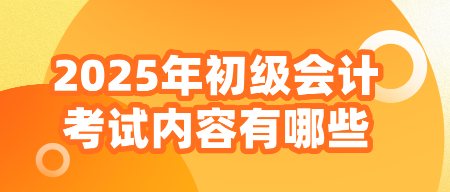 2025年初級會(huì)計(jì)考試內(nèi)容有哪些？