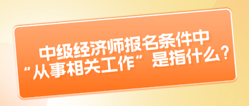 中級經濟師報名條件中“從事相關工作”是指什么？